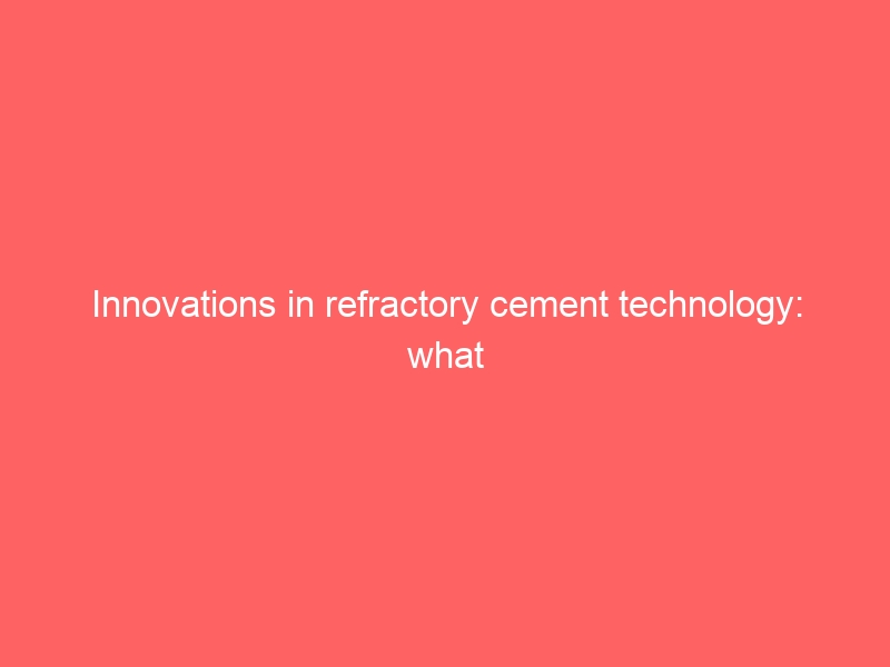 Innovations in refractory cement technology: what you need to know
